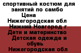 спортивный костюм для занятий по самбо › Цена ­ 1 500 - Нижегородская обл., Нижний Новгород г. Дети и материнство » Детская одежда и обувь   . Нижегородская обл.